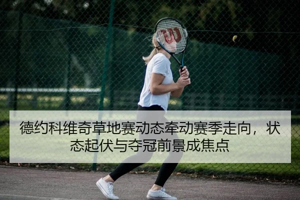 德约科维奇草地赛动态牵动赛季走向，状态起伏与夺冠前景成焦点